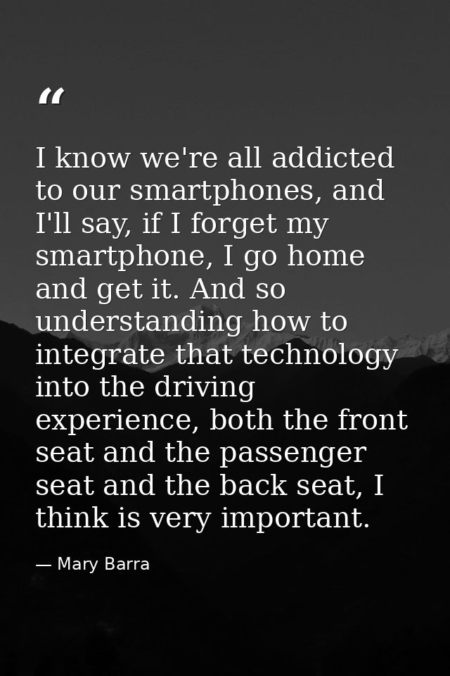 I know we're all addicted to our smartphones, and I'll say, if I forget my smartphone, I go home and get it. And so unde — Mary Barra