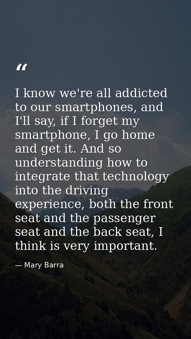 I know we're all addicted to our smartphones, and I'll say, if I forget my smartphone, I go home and get it. And so unde — Mary Barra