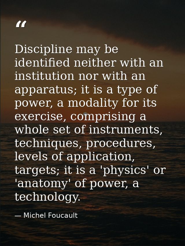 Discipline may be identified neither with an institution nor with an apparatus; it is a type of power, a modality for it — Michel Foucault