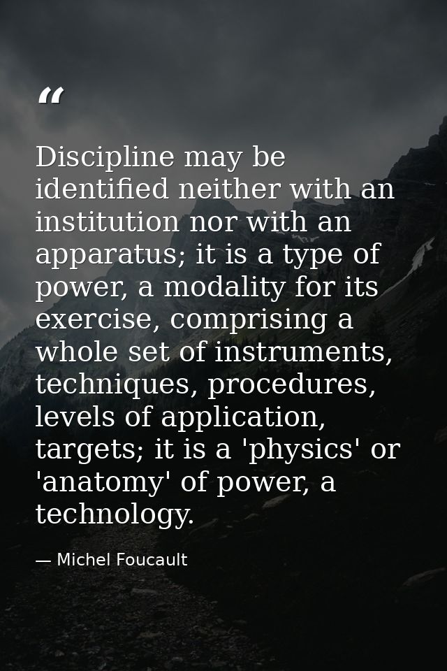 Discipline may be identified neither with an institution nor with an apparatus; it is a type of power, a modality for it — Michel Foucault