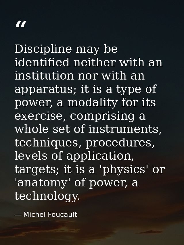 Discipline may be identified neither with an institution nor with an apparatus; it is a type of power, a modality for it — Michel Foucault