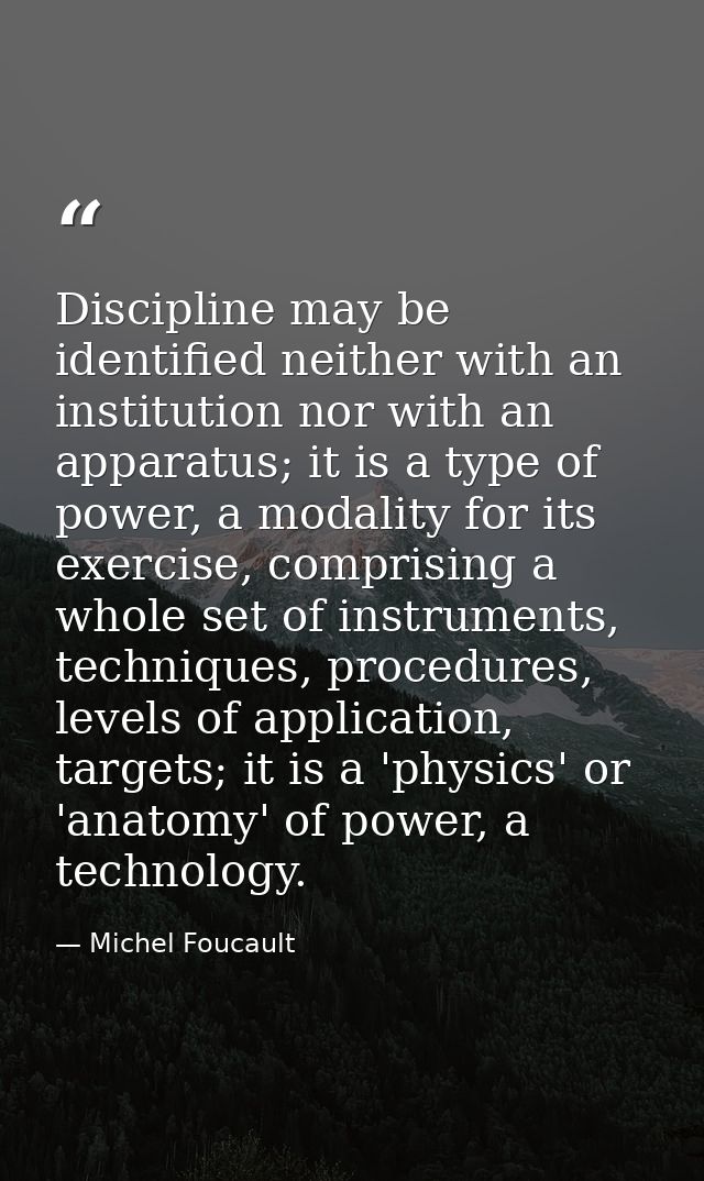 Discipline may be identified neither with an institution nor with an apparatus; it is a type of power, a modality for it — Michel Foucault