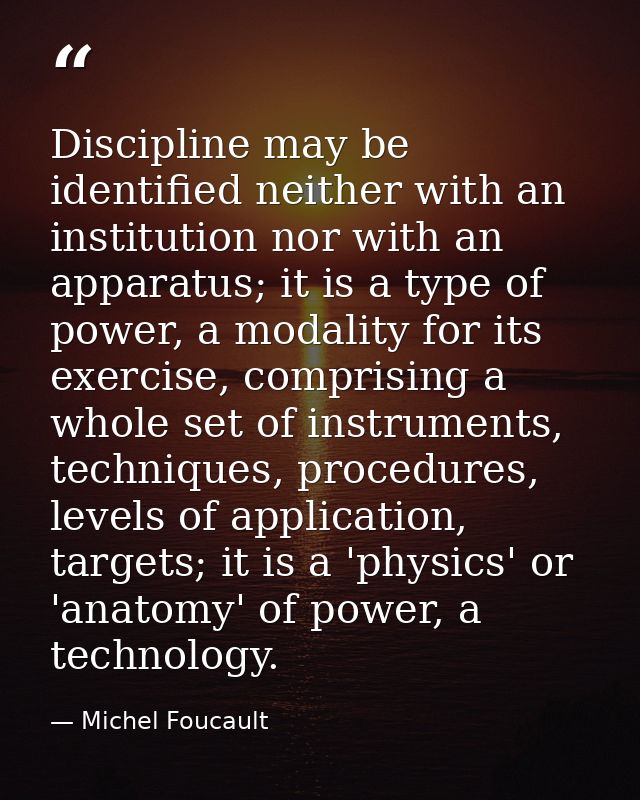 Discipline may be identified neither with an institution nor with an apparatus; it is a type of power, a modality for it — Michel Foucault