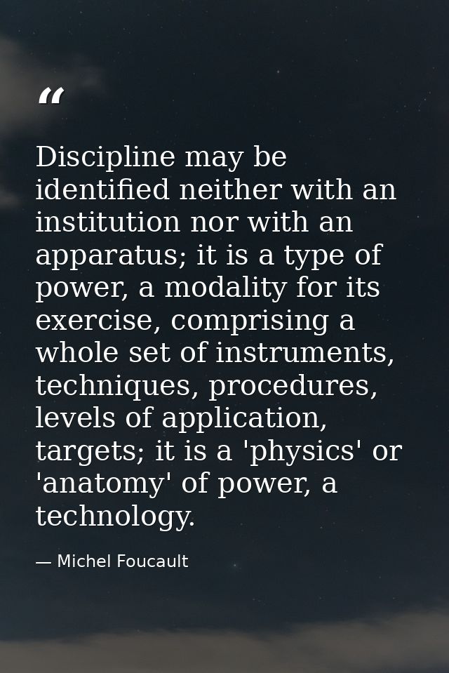 Discipline may be identified neither with an institution nor with an apparatus; it is a type of power, a modality for it — Michel Foucault