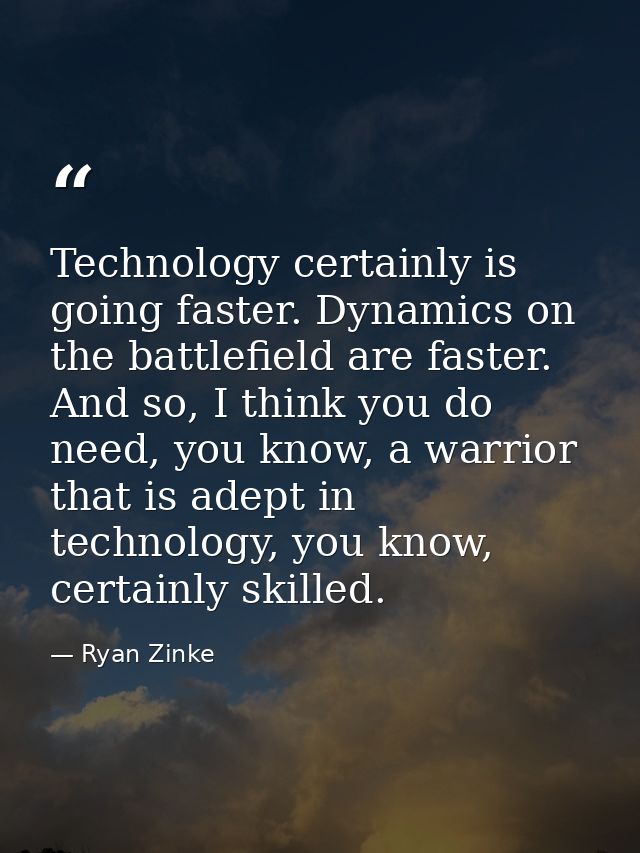 Technology certainly is going faster. Dynamics on the battlefield are faster. And so, I think you do need, you know, a w — Ryan Zinke