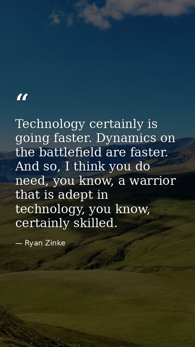 Technology certainly is going faster. Dynamics on the battlefield are faster. And so, I think you do need, you know, a w — Ryan Zinke