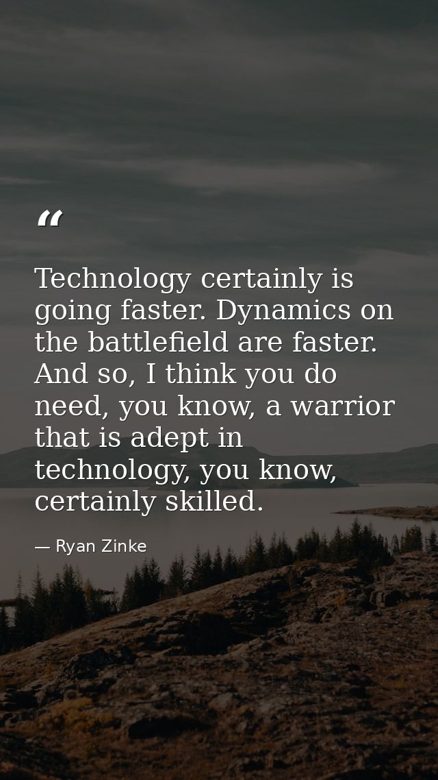 Technology certainly is going faster. Dynamics on the battlefield are faster. And so, I think you do need, you know, a w — Ryan Zinke