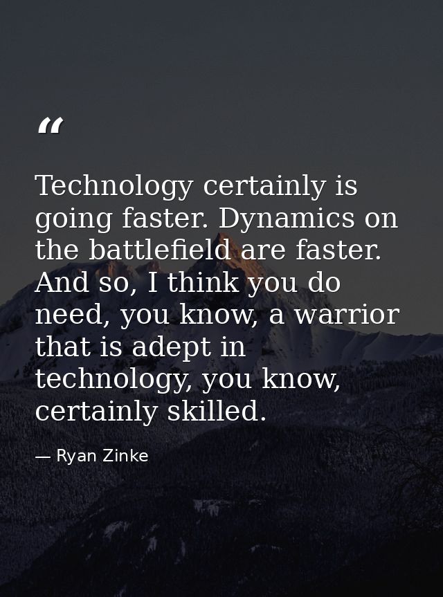 Technology certainly is going faster. Dynamics on the battlefield are faster. And so, I think you do need, you know, a w — Ryan Zinke