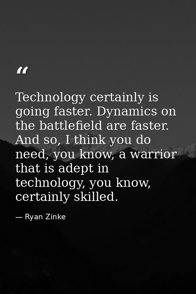 Technology certainly is going faster. Dynamics on the battlefield are faster. And so, I think you do need, you know, a w — Ryan Zinke