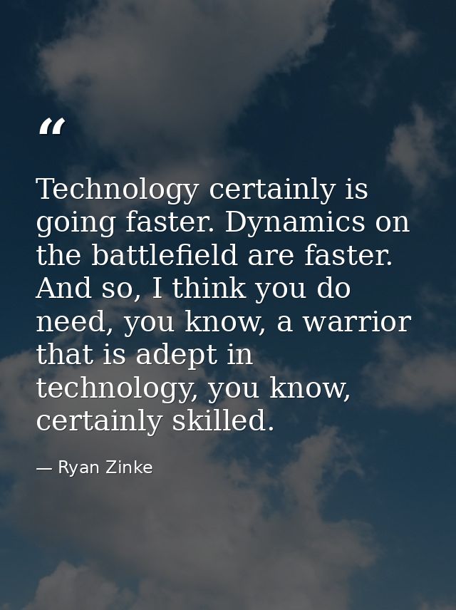 Technology certainly is going faster. Dynamics on the battlefield are faster. And so, I think you do need, you know, a w — Ryan Zinke