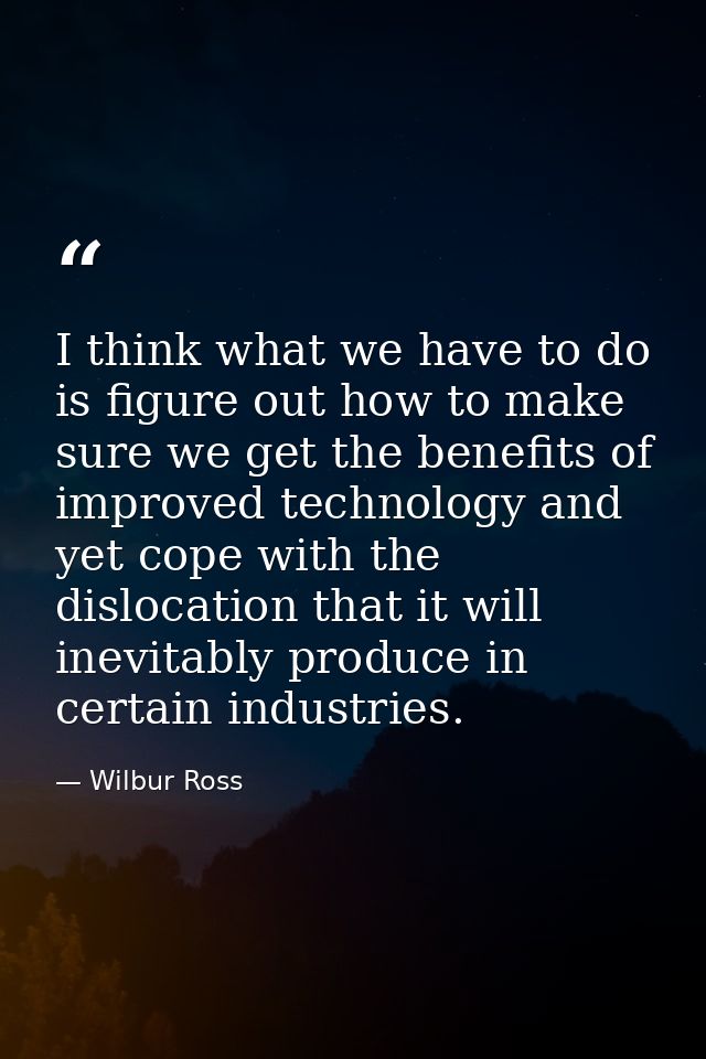 I think what we have to do is figure out how to make sure we get the benefits of improved technology and yet cope with t — Wilbur Ross