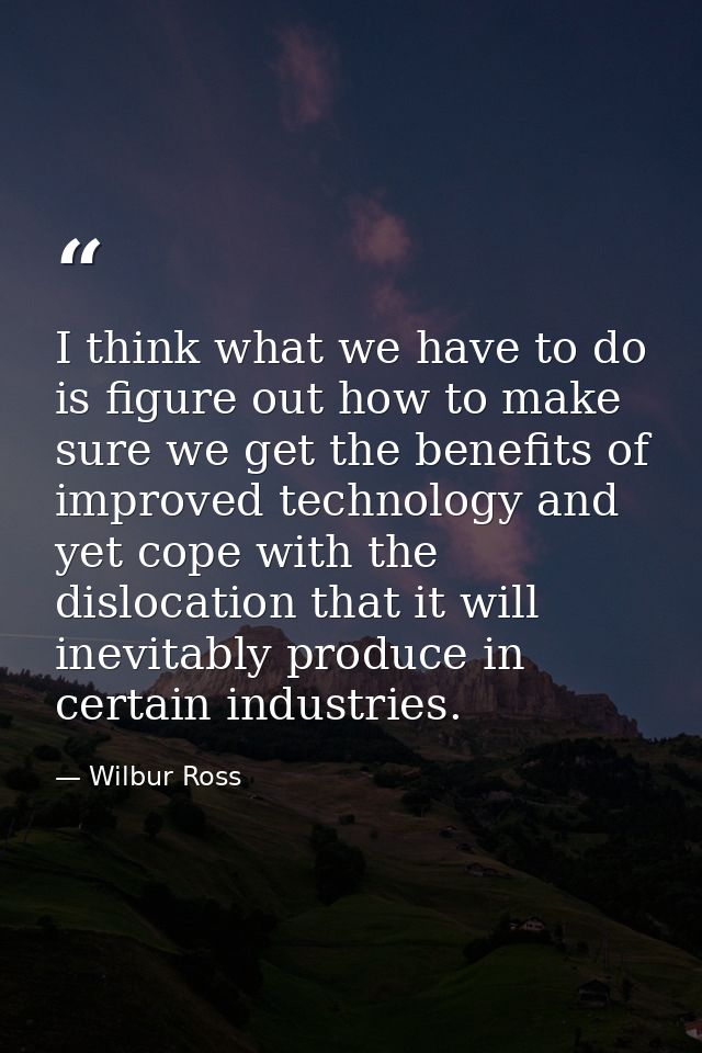 I think what we have to do is figure out how to make sure we get the benefits of improved technology and yet cope with t — Wilbur Ross