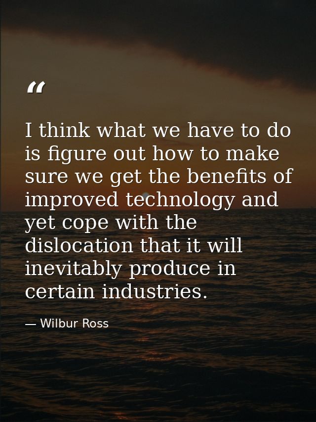I think what we have to do is figure out how to make sure we get the benefits of improved technology and yet cope with t — Wilbur Ross