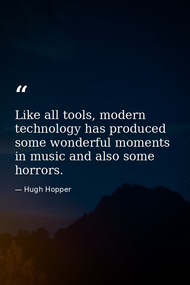 Like all tools, modern technology has produced some wonderful moments in music and also some horrors. — Hugh Hopper