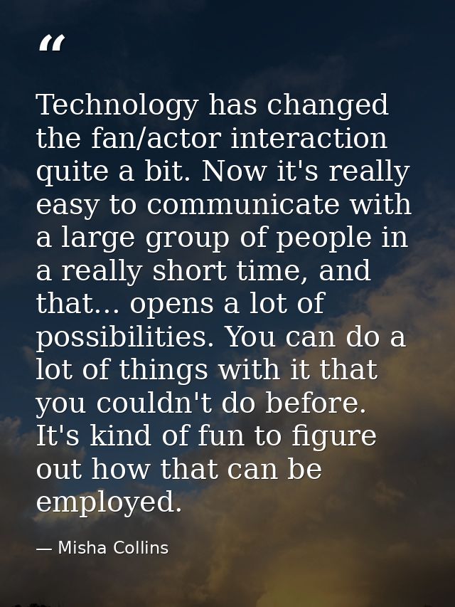 Technology has changed the fan/actor interaction quite a bit. Now it's really easy to communicate with a large group of  — Misha Collins