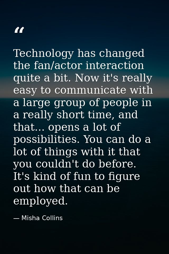 Technology has changed the fan/actor interaction quite a bit. Now it's really easy to communicate with a large group of  — Misha Collins