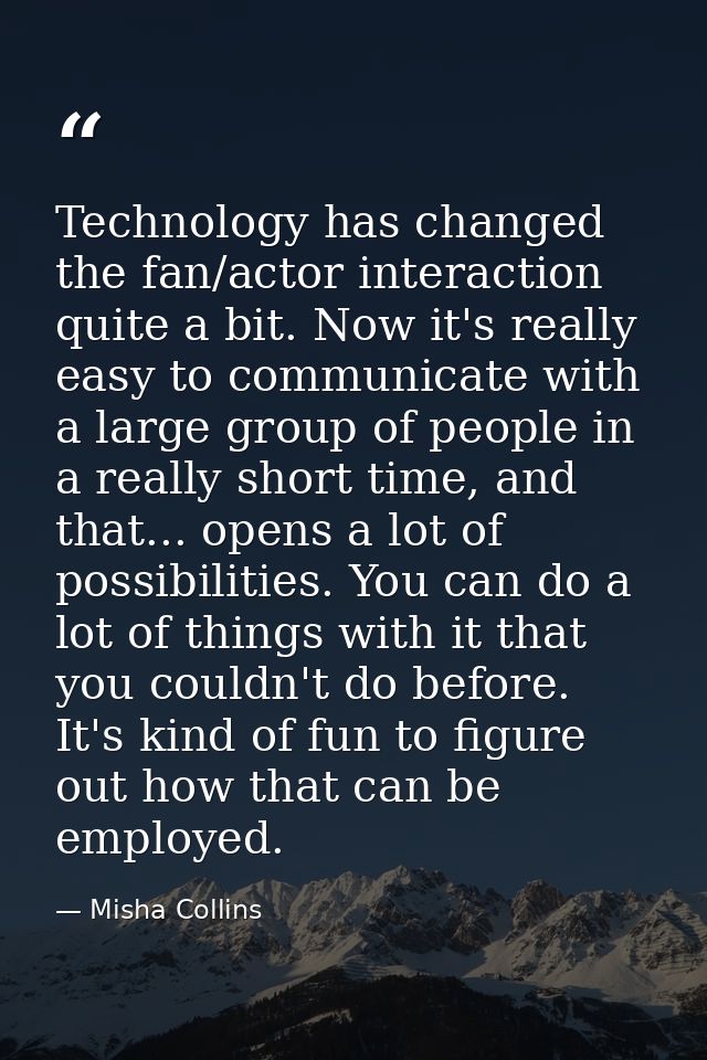 Technology has changed the fan/actor interaction quite a bit. Now it's really easy to communicate with a large group of  — Misha Collins