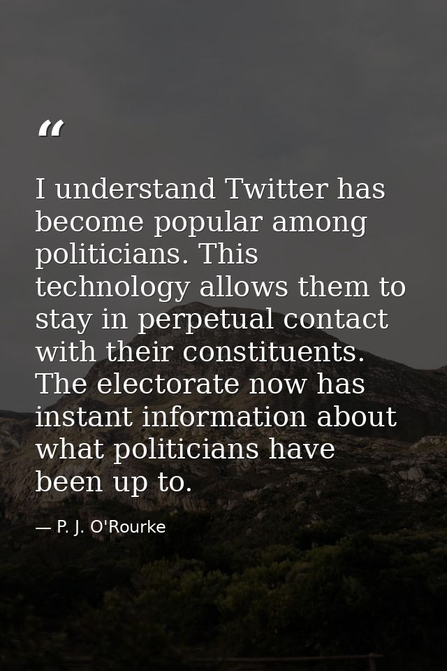 I understand Twitter has become popular among politicians. This technology allows them to stay in perpetual contact with — P. J. O'Rourke