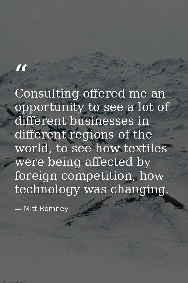 Consulting offered me an opportunity to see a lot of different businesses in different regions of the world, to see how  — Mitt Romney