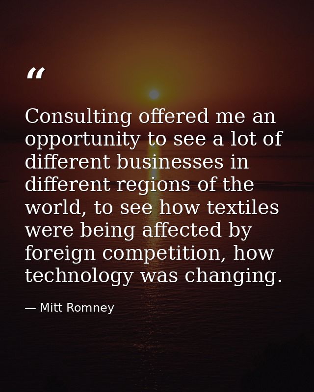 Consulting offered me an opportunity to see a lot of different businesses in different regions of the world, to see how  — Mitt Romney