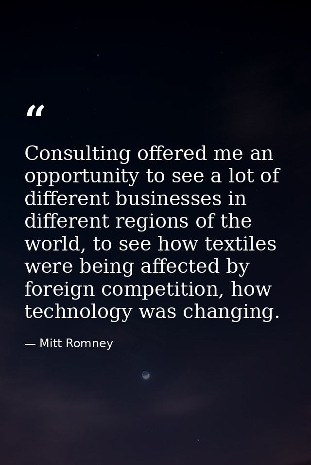 Consulting offered me an opportunity to see a lot of different businesses in different regions of the world, to see how  — Mitt Romney