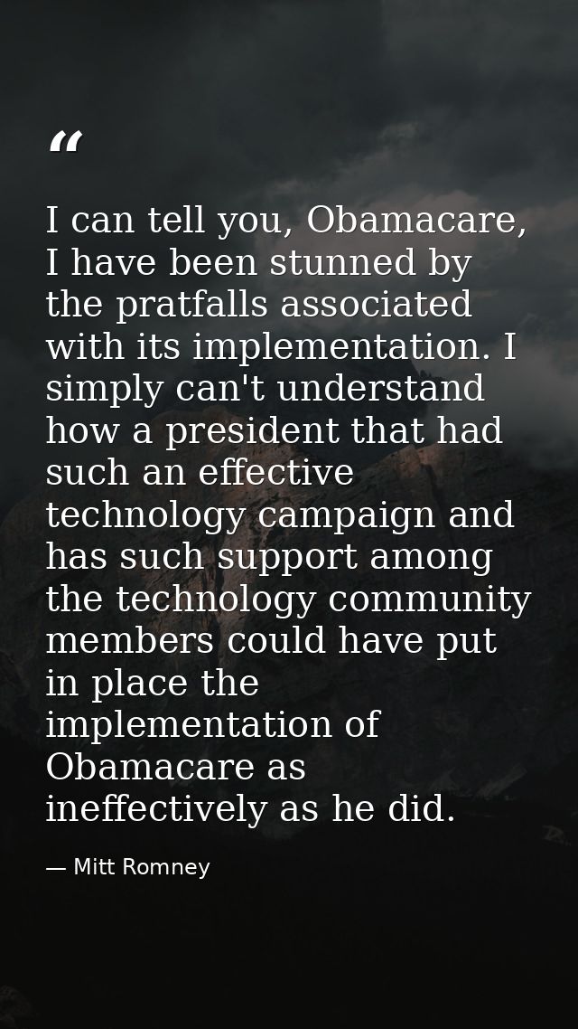 I can tell you, Obamacare, I have been stunned by the pratfalls associated with its implementation. I simply can't under — Mitt Romney