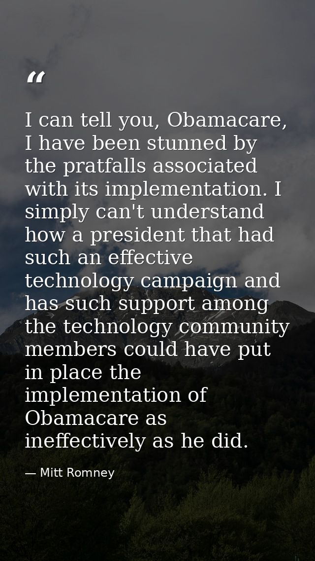 I can tell you, Obamacare, I have been stunned by the pratfalls associated with its implementation. I simply can't under — Mitt Romney