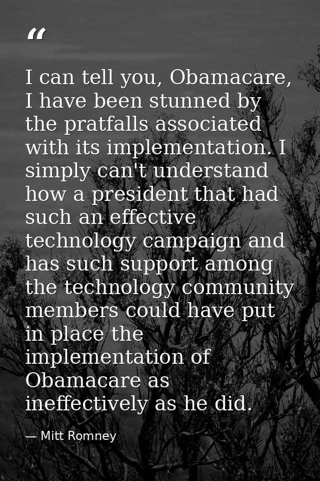 I can tell you, Obamacare, I have been stunned by the pratfalls associated with its implementation. I simply can't under — Mitt Romney