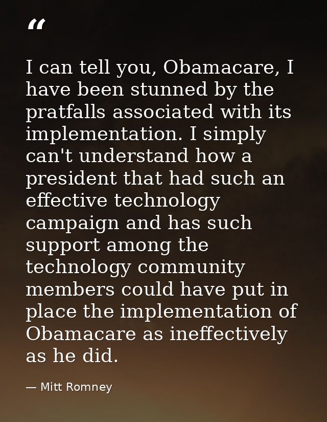 I can tell you, Obamacare, I have been stunned by the pratfalls associated with its implementation. I simply can't under — Mitt Romney