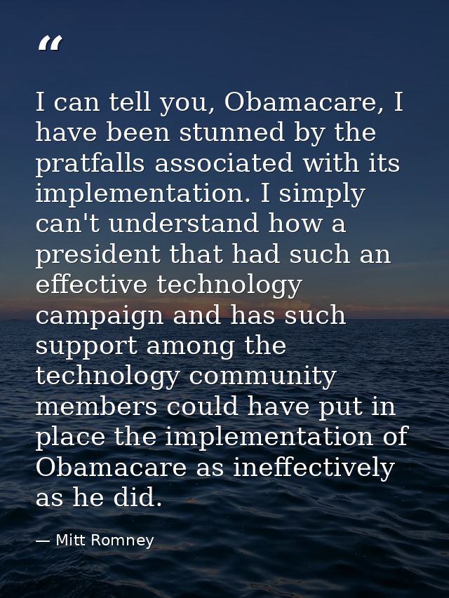 I can tell you, Obamacare, I have been stunned by the pratfalls associated with its implementation. I simply can't under — Mitt Romney