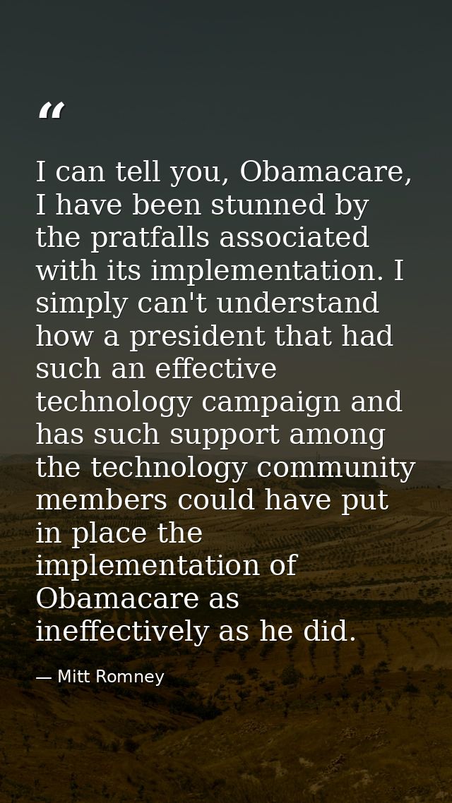 I can tell you, Obamacare, I have been stunned by the pratfalls associated with its implementation. I simply can't under — Mitt Romney