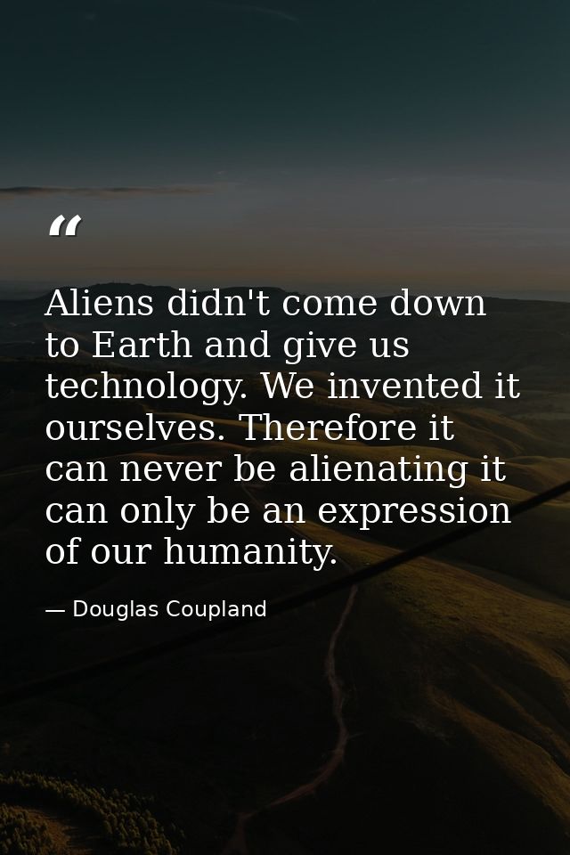 Aliens didn't come down to Earth and give us technology. We invented it ourselves. Therefore it can never be alienating  — Douglas Coupland