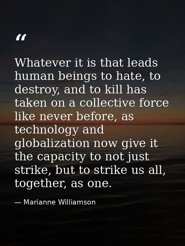 Whatever it is that leads human beings to hate, to destroy, and to kill has taken on a collective force like never befor — Marianne Williamson