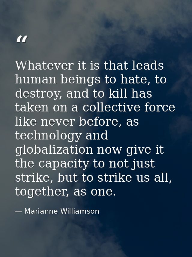 Whatever it is that leads human beings to hate, to destroy, and to kill has taken on a collective force like never befor — Marianne Williamson