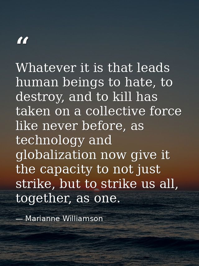 Whatever it is that leads human beings to hate, to destroy, and to kill has taken on a collective force like never befor — Marianne Williamson
