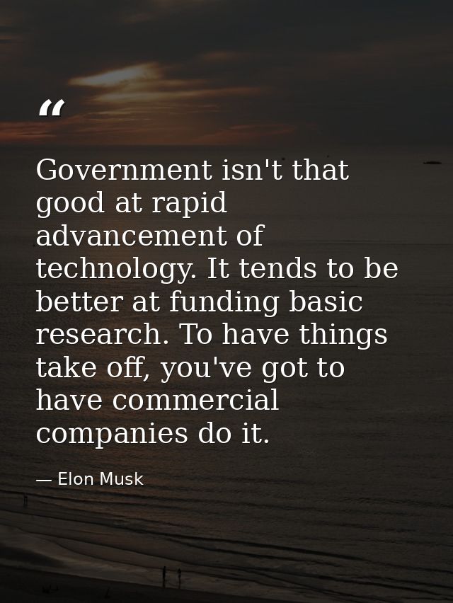 Government isn't that good at rapid advancement of technology. It tends to be better at funding basic research. To have  — Elon Musk