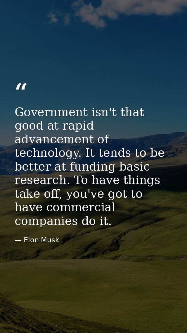 Government isn't that good at rapid advancement of technology. It tends to be better at funding basic research. To have  — Elon Musk