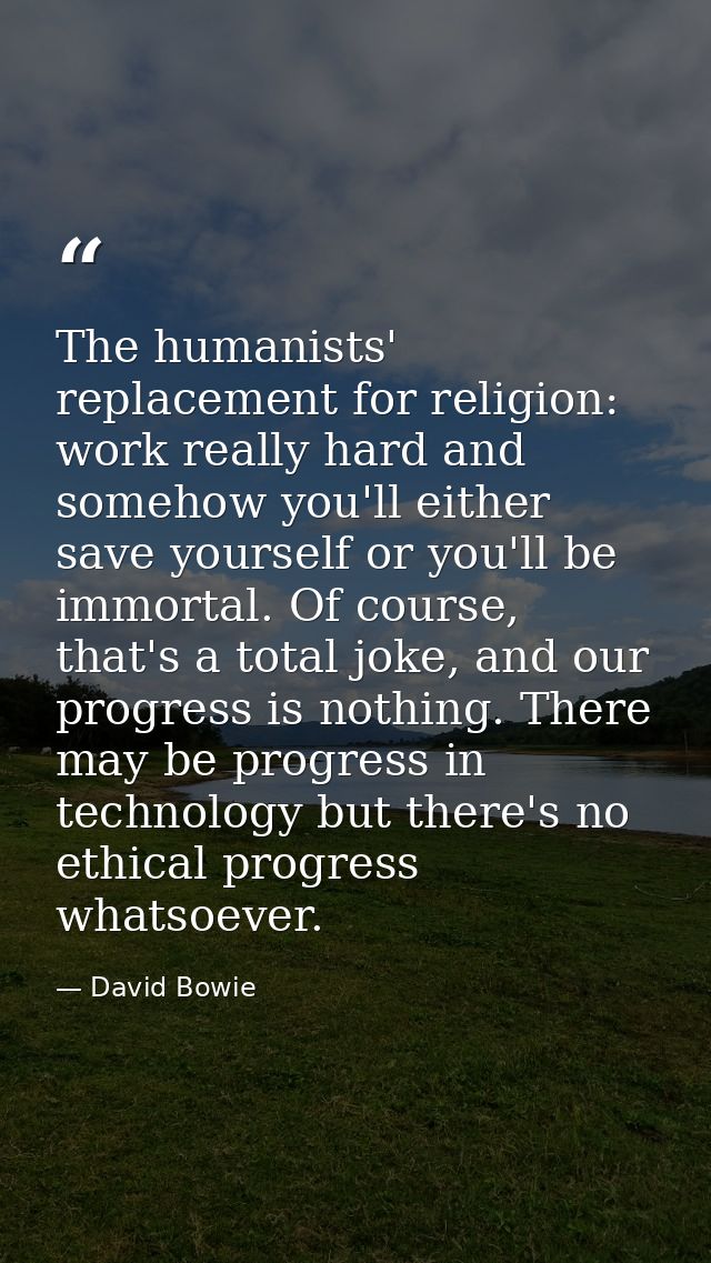 The humanists' replacement for religion: work really hard and somehow you'll either save yourself or you'll be immortal. — David Bowie
