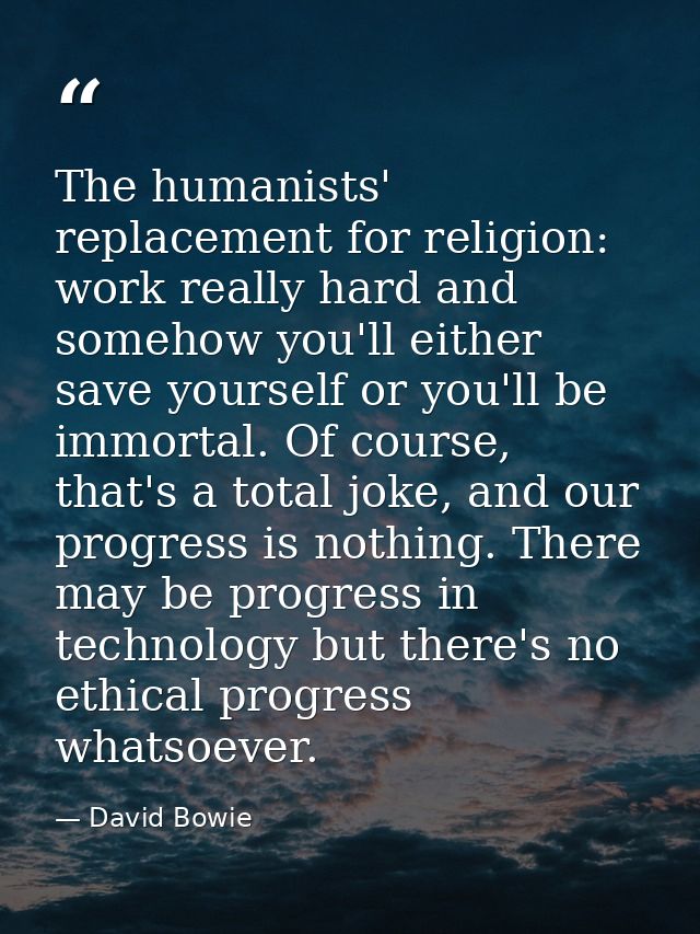 The humanists' replacement for religion: work really hard and somehow you'll either save yourself or you'll be immortal. — David Bowie