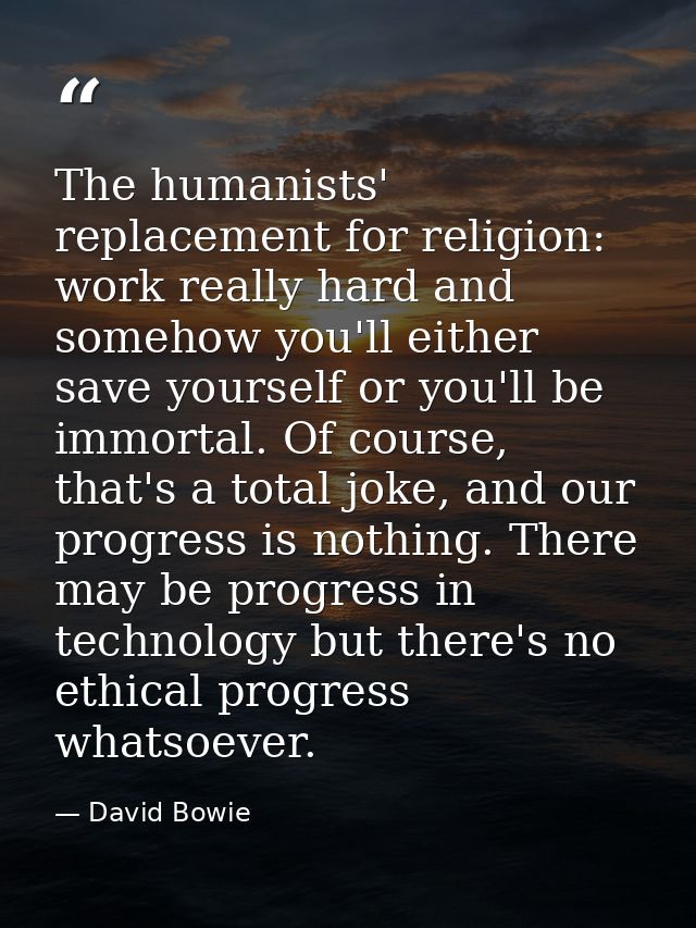 The humanists' replacement for religion: work really hard and somehow you'll either save yourself or you'll be immortal. — David Bowie