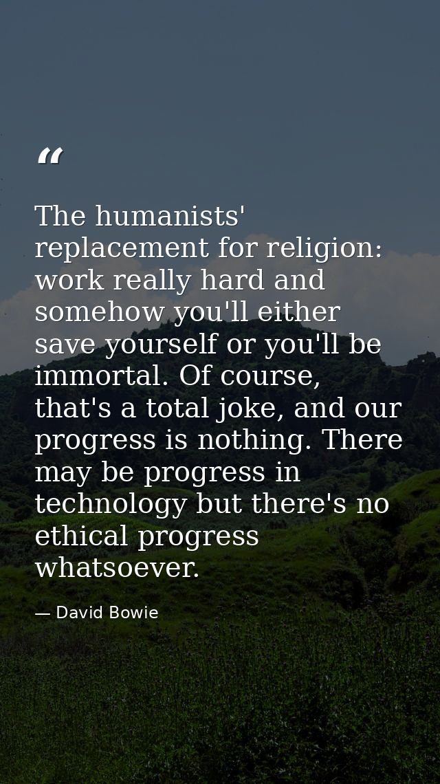 The humanists' replacement for religion: work really hard and somehow you'll either save yourself or you'll be immortal. — David Bowie
