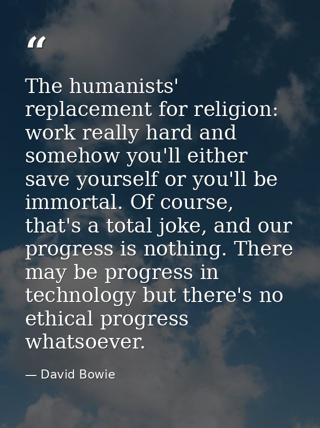 The humanists' replacement for religion: work really hard and somehow you'll either save yourself or you'll be immortal. — David Bowie