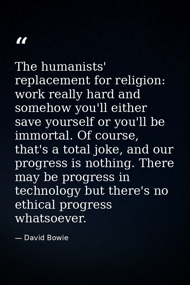The humanists' replacement for religion: work really hard and somehow you'll either save yourself or you'll be immortal. — David Bowie