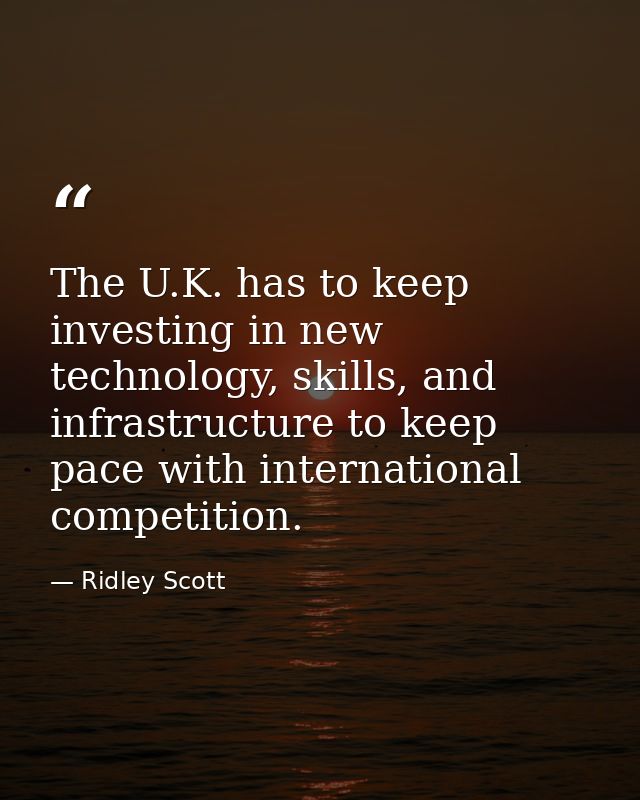 The U.K. has to keep investing in new technology, skills, and infrastructure to keep pace with international competition — Ridley Scott