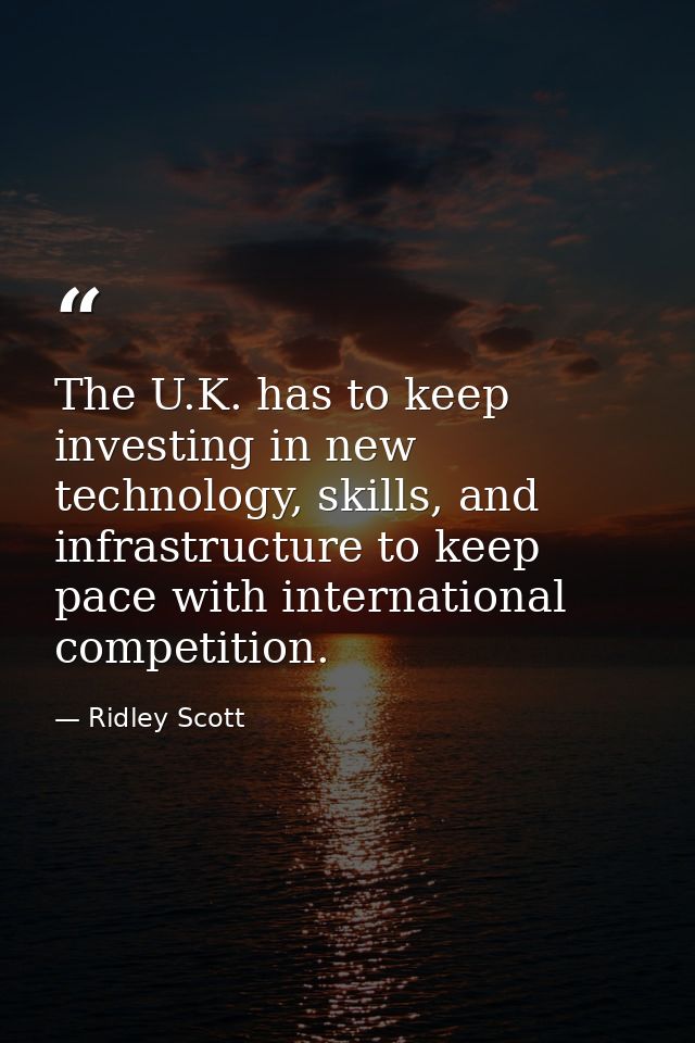 The U.K. has to keep investing in new technology, skills, and infrastructure to keep pace with international competition — Ridley Scott