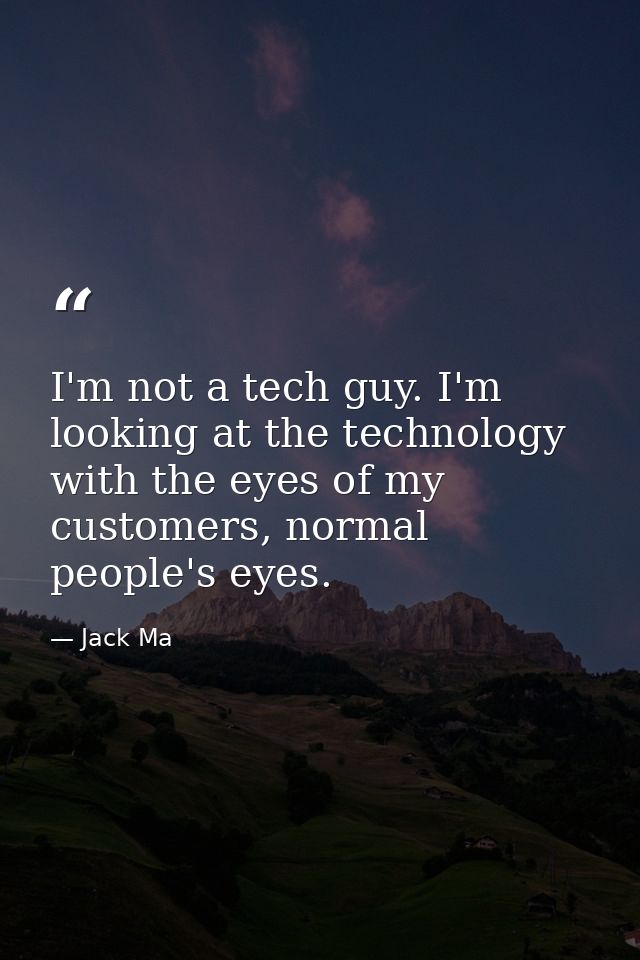 I'm not a tech guy. I'm looking at the technology with the eyes of my customers, normal people's eyes. — Jack Ma