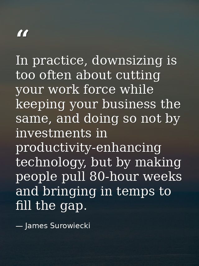 In practice, downsizing is too often about cutting your work force while keeping your business the same, and doing so no — James Surowiecki