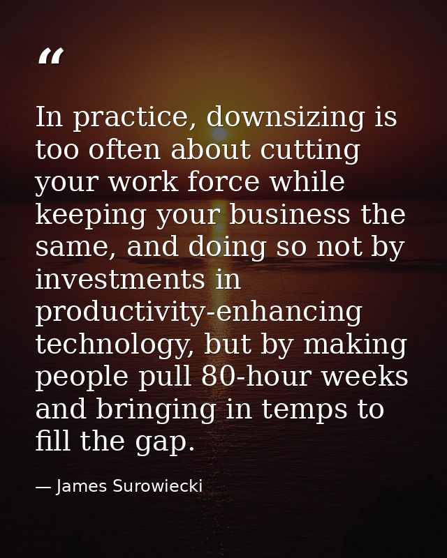 In practice, downsizing is too often about cutting your work force while keeping your business the same, and doing so no — James Surowiecki