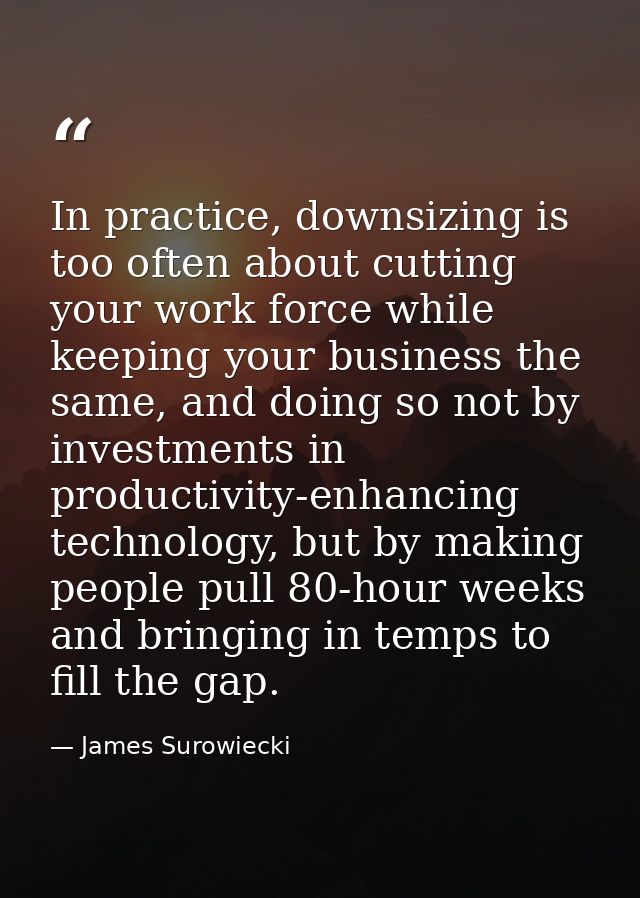 In practice, downsizing is too often about cutting your work force while keeping your business the same, and doing so no — James Surowiecki