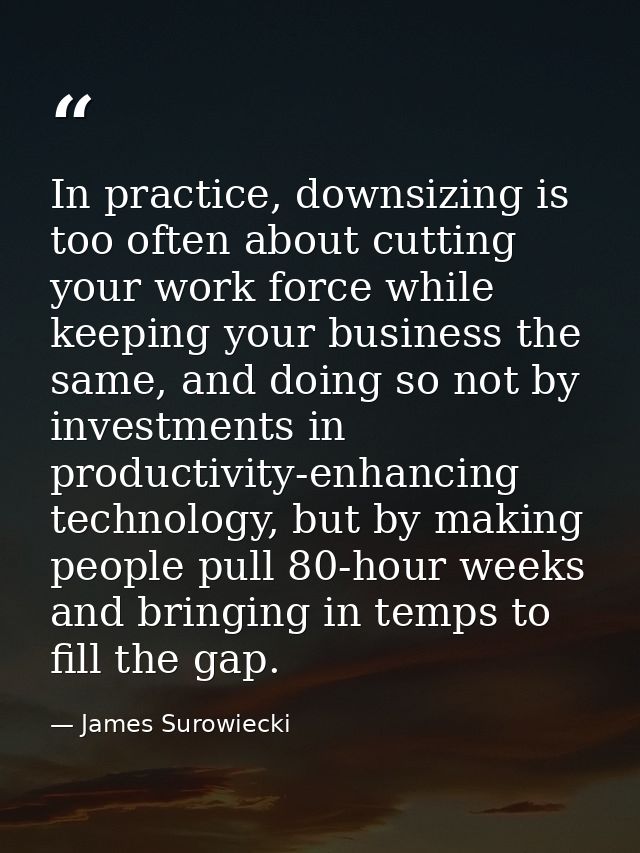 In practice, downsizing is too often about cutting your work force while keeping your business the same, and doing so no — James Surowiecki